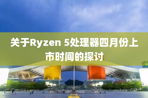 关于Ryzen 5处理器四月份上市时间的探讨