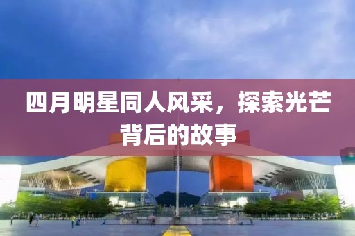 四月明星同人风采，探索光芒背后的故事