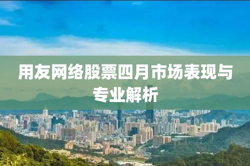 用友网络股票四月市场表现与专业解析