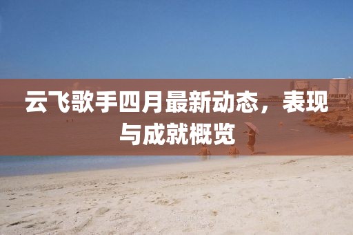 云飞歌手四月最新动态，表现与成就概览
