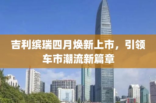 吉利缤瑞四月焕新上市，引领车市潮流新篇章