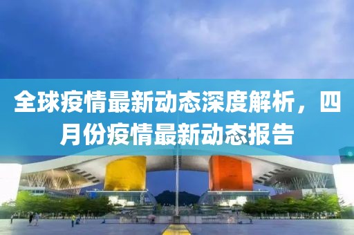 全球疫情最新动态深度解析，四月份疫情最新动态报告