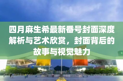 四月麻生希最新番号封面深度解析与艺术欣赏，封面背后的故事与视觉魅力