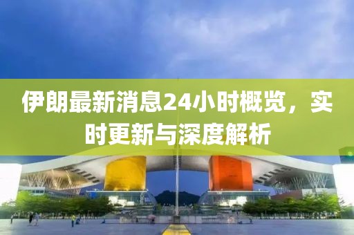 伊朗最新消息24小时概览，实时更新与深度解析