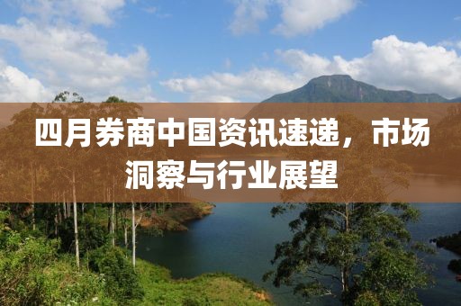 四月券商中国资讯速递，市场洞察与行业展望
