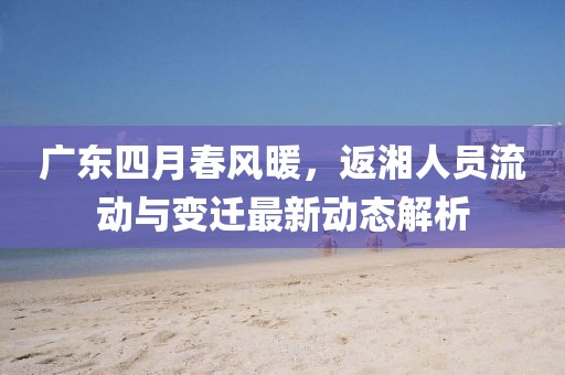 广东四月春风暖，返湘人员流动与变迁最新动态解析