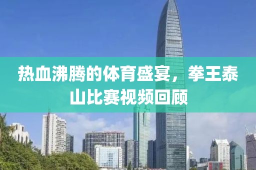 热血沸腾的体育盛宴，拳王泰山比赛视频回顾
