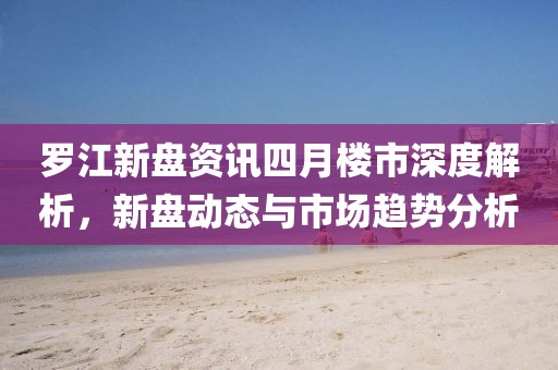 罗江新盘资讯四月楼市深度解析，新盘动态与市场趋势分析