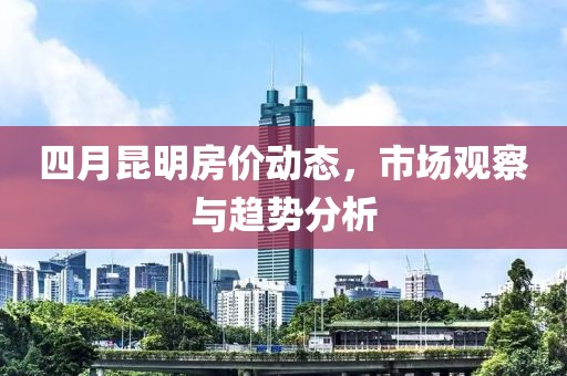 四月昆明房价动态，市场观察与趋势分析