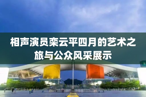 相声演员栾云平四月的艺术之旅与公众风采展示