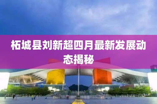 柘城县刘新超四月最新发展动态揭秘