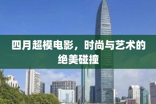 四月超模电影，时尚与艺术的绝美碰撞