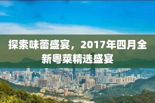 探索味蕾盛宴，2017年四月全新粤菜精选盛宴