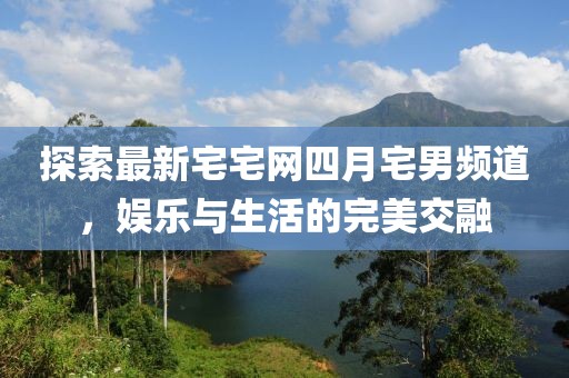 探索最新宅宅网四月宅男频道，娱乐与生活的完美交融