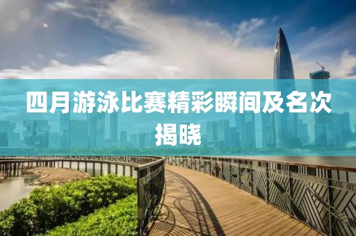 四月游泳比赛精彩瞬间及名次揭晓