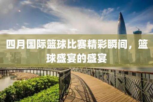 四月国际篮球比赛精彩瞬间，篮球盛宴的盛宴
