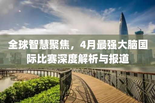 全球智慧聚焦，4月最强大脑国际比赛深度解析与报道