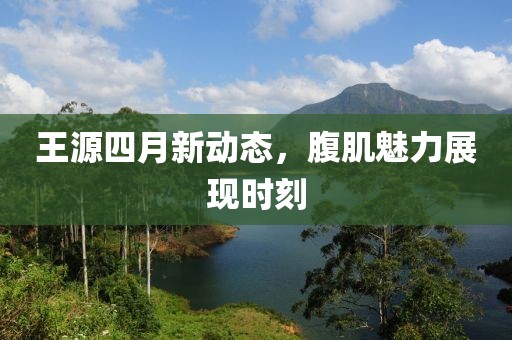 王源四月新动态，腹肌魅力展现时刻