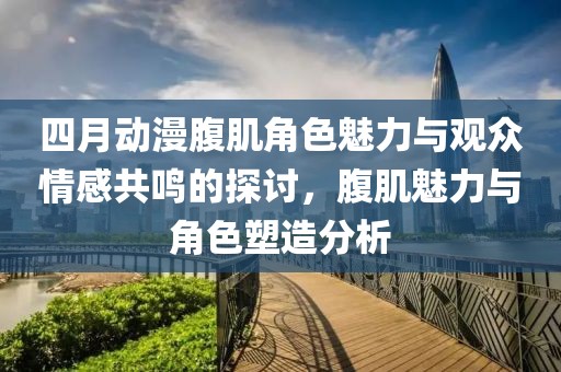 四月动漫腹肌角色魅力与观众情感共鸣的探讨，腹肌魅力与角色塑造分析