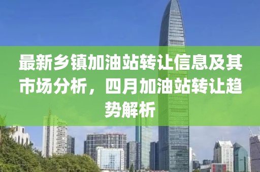 最新乡镇加油站转让信息及其市场分析，四月加油站转让趋势解析