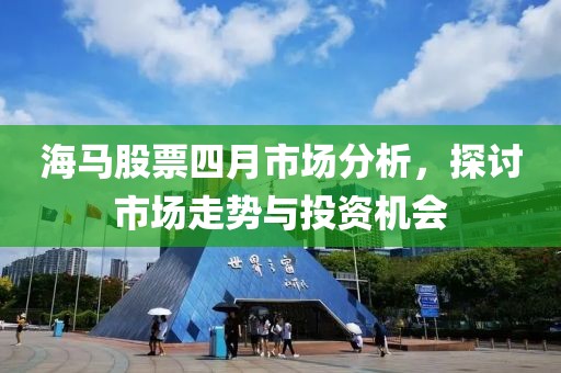 海马股票四月市场分析，探讨市场走势与投资机会