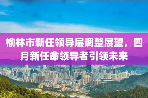 榆林市新任领导层调整展望，四月新任命领导者引领未来