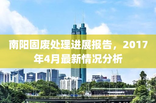 南阳固废处理进展报告，2017年4月最新情况分析