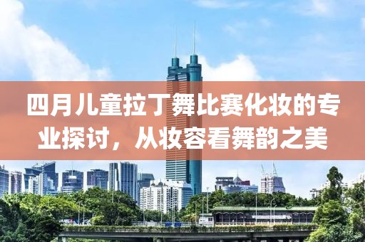 四月儿童拉丁舞比赛化妆的专业探讨，从妆容看舞韵之美