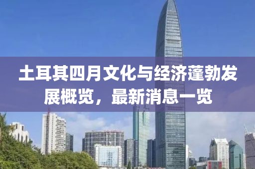 土耳其四月文化与经济蓬勃发展概览，最新消息一览