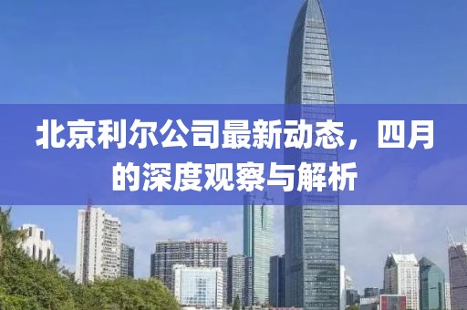 北京利尔公司最新动态，四月的深度观察与解析
