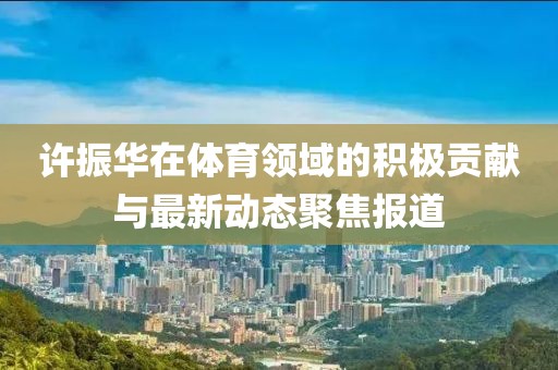 许振华在体育领域的积极贡献与最新动态聚焦报道