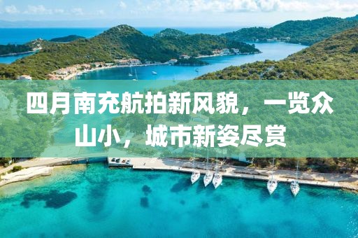 四月南充航拍新风貌，一览众山小，城市新姿尽赏