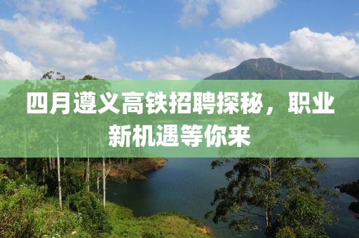 四月遵义高铁招聘探秘，职业新机遇等你来