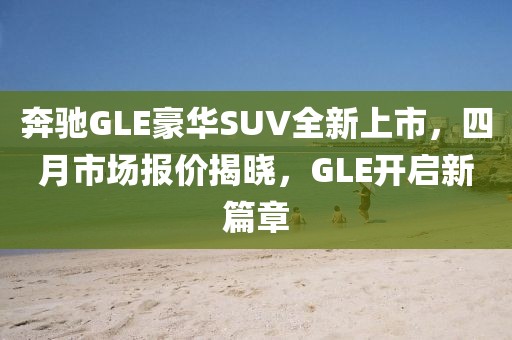 奔驰GLE豪华SUV全新上市，四月市场报价揭晓，GLE开启新篇章