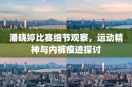 潘晓婷比赛细节观察，运动精神与内裤痕迹探讨