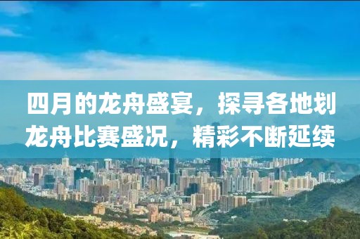 四月的龙舟盛宴，探寻各地划龙舟比赛盛况，精彩不断延续