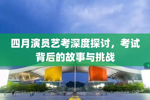 四月演员艺考深度探讨，考试背后的故事与挑战