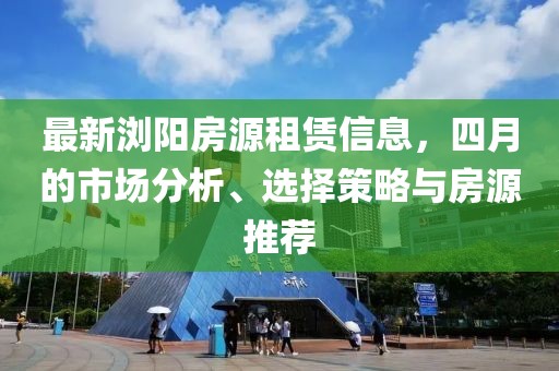 最新浏阳房源租赁信息，四月的市场分析、选择策略与房源推荐