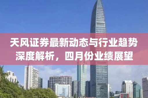 天风证券最新动态与行业趋势深度解析，四月份业绩展望