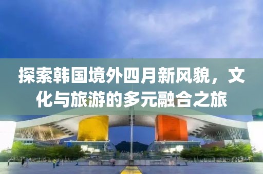 探索韩国境外四月新风貌，文化与旅游的多元融合之旅