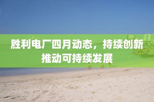 胜利电厂四月动态，持续创新推动可持续发展