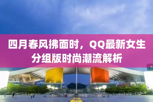 四月春风拂面时，QQ最新女生分组版时尚潮流解析