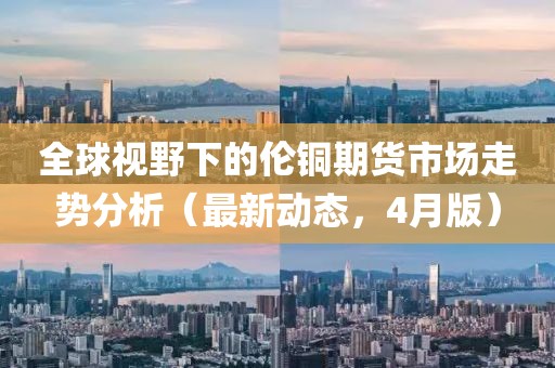 全球视野下的伦铜期货市场走势分析（最新动态，4月版）