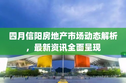 四月信阳房地产市场动态解析，最新资讯全面呈现