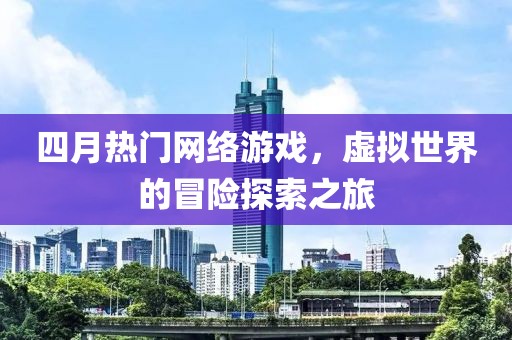 四月热门网络游戏，虚拟世界的冒险探索之旅
