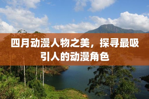 四月动漫人物之美，探寻最吸引人的动漫角色