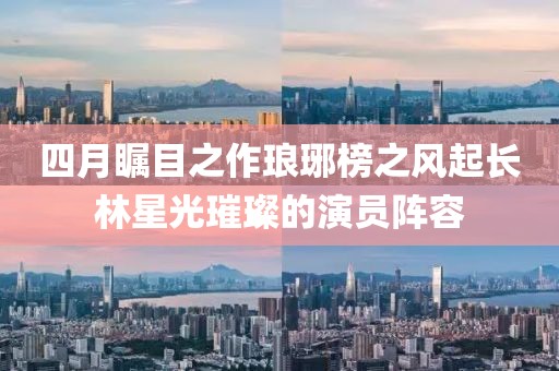 四月瞩目之作琅琊榜之风起长林星光璀璨的演员阵容
