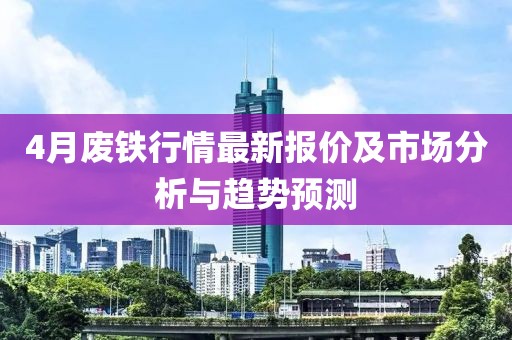 4月废铁行情最新报价及市场分析与趋势预测