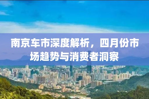 南京车市深度解析，四月份市场趋势与消费者洞察