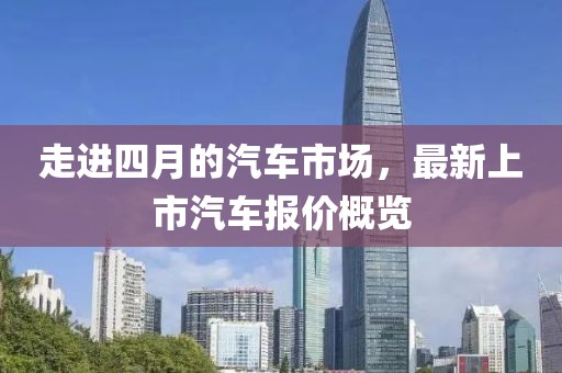 走进四月的汽车市场，最新上市汽车报价概览